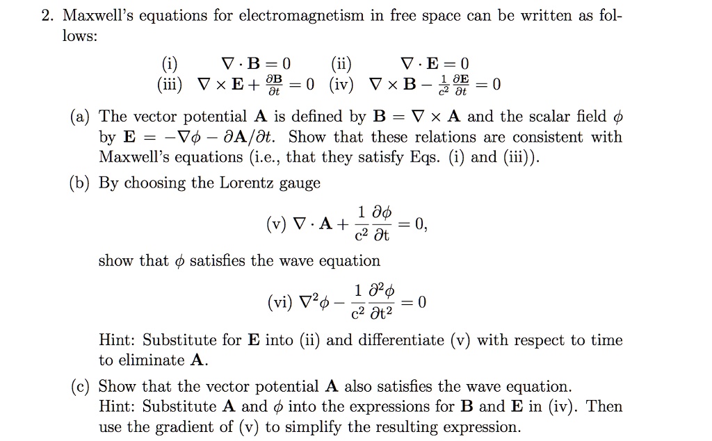 2. Maxwell's equations for electromagnetism in free space can be written as follows:

(i) ? · B = 0 (ii) ? · E = 0
(iii) ? × E + ?B/?t = 0 (iv) ? × B - (1/c²) ?E/?t = 0

(a) The vector potential A is defined by B = ? × A and the scalar field ? by E = -?? - ?A/?t. Show that these relations are consistent with Maxwell's equations (i.e., that they satisfy Eqs. (i) and (iii)).

(b) By choosing the Lorentz gauge

(v) ? · A + (1/c²) ??/?t = 0,

show that ? satisfies the wave equation

(vi) ?²? - (1/c²) ?²?/?t² = 0

Hint: Substitute for E into (ii) and differentiate (v) with respect to time to eliminate A.

(c) Show that the vector potential A also satisfies the wave equation.
Hint: Substitute A and ? into the expressions for B and E in (iv). Then use the gradient of (v) to simplify the resulting expression.