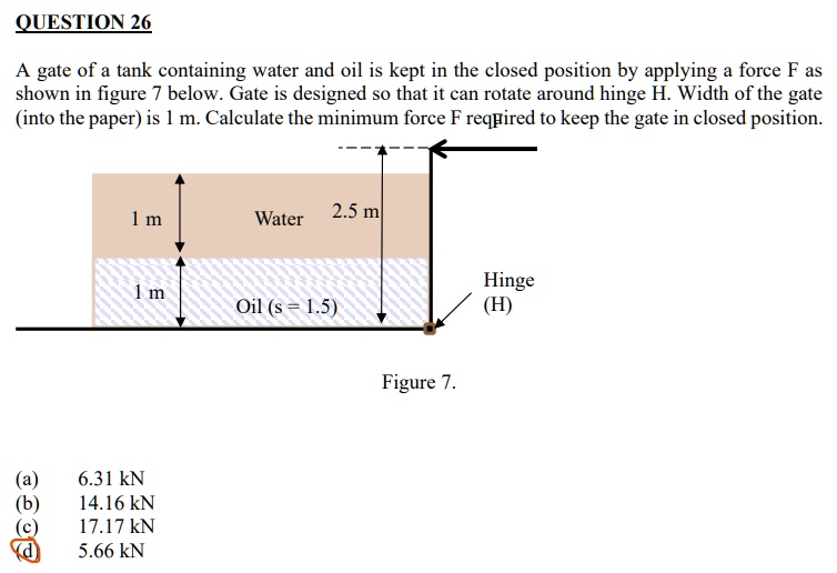 QUESTION 26
A gate of a tank containing water and oil is kept in the closed position by applying a force F as
shown in figure 7 below. Gate is designed so that it can rotate around hinge H. Width of the gate
(into the paper) is 1 m. Calculate the minimum force F required to keep the gate in closed position.
1 m
Water
2.5 m
1 m
Oil (s = 1.5)
Hinge
(H)
Figure 7.
(a)
6.31 kN
(b)
14.16 kN
(c)
17.17 kN
(d)
5.66 kN