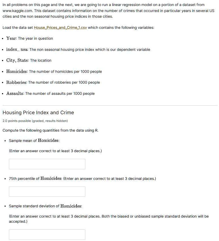 In all problems on this page and the next, we are going to run a linear regression model on a portion of a dataset from
www.kaggle.com. This dataset contains information on the number of crimes that occurred in particular years in several US
cities and the non seasonal housing price indices in those cities.
Load the data set HousePricesandCrime1.csv which contains the following variables:
• Year: The year in question
• index nsa: The non seasonal housing price index which is our dependent variable
• City, State: The location
• Homicides: The number of homicides per 1000 people
• Robberies: The number of robberies per 1000 people
• Assaults: The number of assaults per 1000 people
Housing Price Index and Crime
2.0 points possible (graded, results hidden)
Compute the following quantities from the data using R.
• Sample mean of Homicides:
(Enter an answer correct to at least 3 decimal places.)
• 75th percentile of Homicides: (Enter an answer correct to at least 3 decimal places.)
• Sample standard deviation of Homicides:
(Enter an answer correct to at least 3 decimal places. Both the biased or unbiased sample standard deviation will be
accepted.)