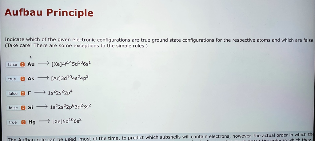 Aufbau Principle
Indicate which of the given electronic configurations are true ground state configurations for the respective atoms and which are false.
(Take care! There are some exceptions to the simple rules.)
false Au →[Xe]4f^145d^106s^1
true As →[Ar]3d^104s^24p^3
false F →1s^22s^22p^4
false Si →1s^22s^22p^63d^23s^2
true Hg →[Xe]5d^106s^2
The Aufbau rule can be used, most of the time, to predict which subshells will contain electrons, however, the actual order in which the