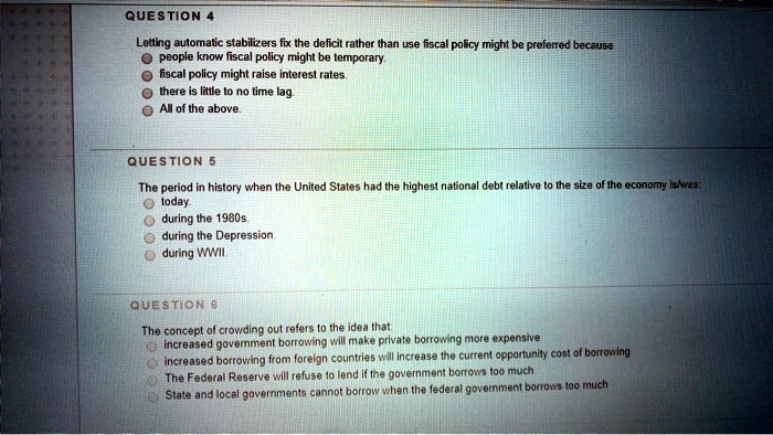 QUESTION 4
Letting automatic stabilizers fix the deficit rather than use fiscal policy might be preferred because
people know fiscal policy might be temporary.
fiscal policy might raise interest rates.
there is little to no time lag.
All of the above.

QUESTION 5
The period in history when the United States had the highest national debt relative to the size of the economy is/was:
today.
during the 1980s.
during the Depression.
during WWII.

QUESTION 6
The concept of crowding out refers to the idea that:
increased government borrowing will make private borrowing more expensive
increased borrowing from foreign countries will increase the current opportunity cost of borrowing
The Federal Reserve will refuse to lend if the government borrows too much
State and local governments cannot borrow when the federal government borrows too much