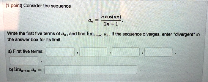 Consider the sequence
an = fracn cos(npi)2n - 1.
Write the first five terms of an, and find limn 	o infty an. If the sequence diverges, enter "divergent" in the answer box for its limit.
a) First five terms:
b) limn 	o infty an =