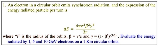1. An electron in a circular orbit emits synchrotron radiation, and the expression of the energy radiated particle per turn is
(Delta E = frac4pi e^2 eta^2 gamma^43r)
where ""r"" is the radius of the orbits, (eta = v/c) and (gamma = (1 - eta^2)^-(1/2)). Evaluate the energy radiated by 1, 5 and 10 GeV electrons on a 1 Km circular orbits.
