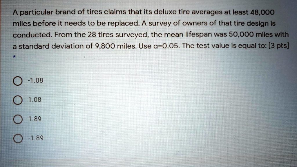 A particular brand of tires claims that its deluxe tire averages at least 48,000 miles before it needs to be replaced. A survey of owners of that tire design is conducted. From the 28 tires surveyed, the mean lifespan was 50,000 miles with a standard deviation of 9,800 miles. Use ?=0.05. The test value is equal to:
-1.08
1.08
1.89
-1.89