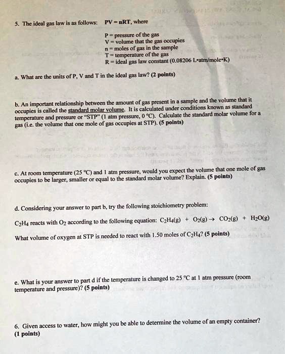 5. The ideal gas law is as follows: PV = nRT, where

P = pressure of the gas
V = volume that the gas occupies
n = moles of gas in the sample
T = temperature of the gas
R = ideal gas law constant (0.08206 L?atm/mole?K)

a. What are the units of P, V and T in the ideal gas law? (2 points)

b. An important relationship between the amount of gas present in a sample and the volume that it occupies is called the standard molar volume. It is calculated under conditions known as standard temperature and pressure or "STP" (1 atm pressure, 0 °C). Calculate the standard molar volume for a gas (i.e. the volume that one mole of gas occupies at STP). (5 points)

c. At room temperature (25 °C) and 1 atm pressure, would you expect the volume that one mole of gas occupies to be larger, smaller or equal to the standard molar volume? Explain. (5 points)

d. Considering your answer to part b, try the following stoichiometry problem:

C2H4 reacts with O2 according to the following equation: C2H4(g) + O2(g) ? CO2(g) + H2O(g)

What volume of oxygen at STP is needed to react with 1.50 moles of C2H4? (5 points)

e. What is your answer to part d if the temperature is changed to 25 °C at 1 atm pressure (room temperature and pressure)? (5 points)

6. Given access to water, how might you be able to determine the volume of an empty container? (1 points)