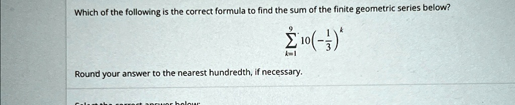 Which of the following is the correct formula to find the sum of the finite geometric series below?
∑k=1^9 10(-(1)/(3))^k
Round your answer to the nearest hundredth, if necessary.