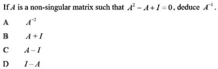 If A is a non-singular matrix such that A^2 - A + I = 0, deduce A^-1.
A
A^-2
B
A + I
C
A - I
D
I - A