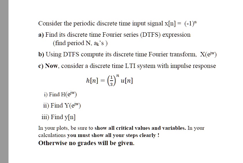 Consider the periodic discrete time input signal x[n] = (-1)^na) Find its discrete time Fourier series (DTFS) expression(find period N, ak's)b) Using DTFS compute its discrete time Fourier transform, X(e^jw)c) Now, consider a discrete time LTI system with impulse responseh[n] = ((1)/(3))^n u[n]i) Find H(e^jw)ii) Find Y(e^jw)iii) Find y[n]In your plots, be sure to show all critical values and variables. In yourcalculations you must show all your steps clearly !Otherwise no grades will be given.
