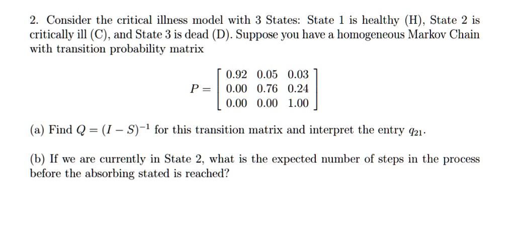 Consider the critical illness model with 3 States: State 1 is healthy (H), State 2 is critically ill (C), and State 3 is dead (D). Suppose you have a homogeneous Markov Chain with transition probability matrix
P = [0.92 0.05 0.03; 0.00 0.76 0.24; 0.00 0.00 1.00]
(a) Find Q = (I - S)^-1 for this transition matrix and interpret the entry q21.
(b) If we are currently in State 2, what is the expected number of steps in the process before the absorbing stated is reached?