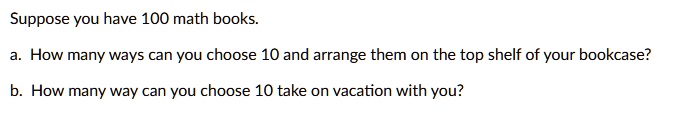 Suppose you have 100 math books.

a. How many ways can you choose 10 and arrange them on the top shelf of your bookcase?

b. How many way can you choose 10 take on vacation with you?