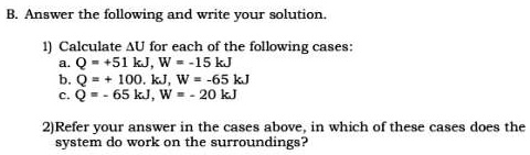 B. Answer the following and write your solution.

1) Calculate ?U for each of the following cases:
a. Q = +51 kJ, W = -15 kJ
b. Q = + 100. kJ, W = -65 kJ
c. Q = - 65 kJ, W = - 20 kJ

2)Refer your answer in the cases above, in which of these cases does the system do work on the surroundings?