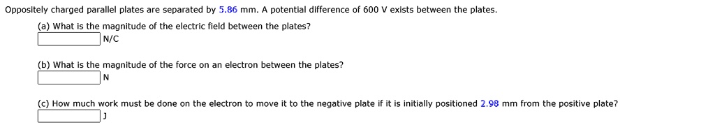Oppositely charged parallel plates are separated by 5.86 mm. A potential difference of 600 V exists between the plates.
(a) What is the magnitude of the electric field between the plates?
N/C
(b) What is the magnitude of the force on an electron between the plates?
N
(c) How much work must be done on the electron to move it to the negative plate if it is initially positioned 2.98 mm from the positive plate?
J