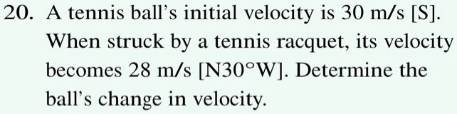 20. A tennis ball's initial velocity is 30 m/s [S].
When struck by a tennis racquet, its velocity
becomes 28 m/s [N30°W]. Determine the
ball's change in velocity.