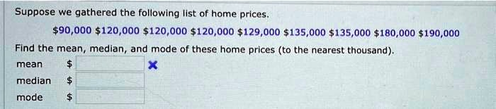Suppose we gathered the following list of home prices.
90,000120,000 120,000120,000 129,000135,000 135,000180,000 190,000
Find the mean, median, and mode of these home prices (to the nearest thousand).
mean
median mode