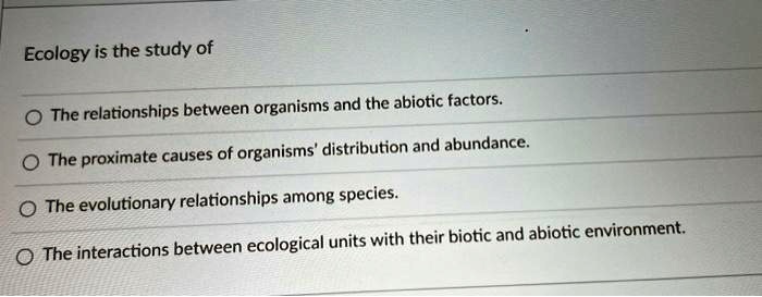 Ecology is the study of
The relationships between organisms and the abiotic factors.
The proximate causes of organisms' distribution and abundance.
The evolutionary relationships among species.
The interactions between ecological units with their biotic and abiotic environment.