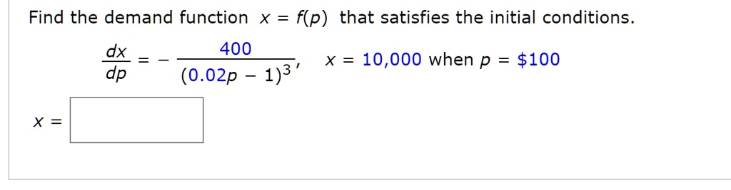 Find the demand function x = f(p) that satisfies the initial conditions.
dx/dp = - 400 / (0.02p - 1)^3, x = 10,000 when p = 100
x =