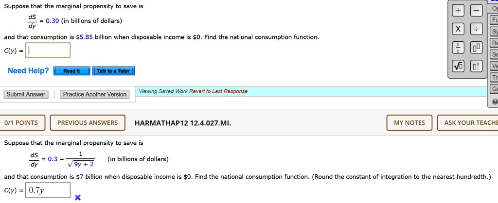Suppose that the marginal propensity to save is
fracdSdy = 0.3 - frac1sqrt9y + 2 (in billions of dollars)
and that consumption is 7 billion when disposable income is0. Find the national consumption function. (Round the constant of integration to the nearest hundredth.)
C(y) =