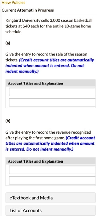 Kingbird University sells 3,000 season basketball tickets at 40 each for the entire 10-game home schedule.

(a)

Give the entry to record the sale of the season tickets. (Credit account titles are automatically indented when amount is entered. Do not indent manually.)

Account Titles and Explanation

(b)

Give the entry to record the revenue recognized after playing the first home game. (Credit account titles are automatically indented when amount is entered. Do not indent manually.)

Account Titles and Explanation