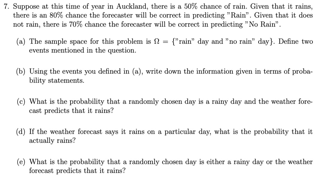 7. Suppose at this time of year in Auckland, there is a 50% chance of rain. Given that it rains, there is an 80% chance the forecaster will be correct in predicting "Rain". Given that it does not rain, there is 70% chance the forecaster will be correct in predicting "No Rain".

(a) The sample space for this problem is ? = "rain" day and "no rain" day. Define two events mentioned in the question.

(b) Using the events you defined in (a), write down the information given in terms of probability statements.

(c) What is the probability that a randomly chosen day is a rainy day and the weather forecast predicts that it rains?

(d) If the weather forecast says it rains on a particular day, what is the probability that it actually rains?

(e) What is the probability that a randomly chosen day is either a rainy day or the weather forecast predicts that it rains?