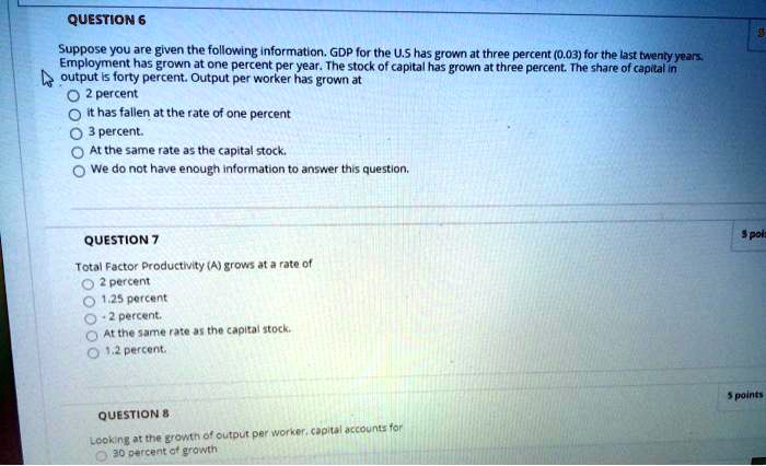 QUESTION 6
Suppose you are given the following information. GDP for the U.S has grown at three percent (0.03) for the last twenty years. Employment has grown at one percent per year. The stock of capital has grown at three percent. The share of capital in output is forty percent. Output per worker has grown at
2 percent
it has fallen at the rate of one percent
3 percent.
At the same rate as the capital stock.
We do not have enough information to answer this question.

QUESTION 7
Total Factor Productivity (A) grows at a rate of
2 percent
1.25 percent
- 2 percent.
At the same rate as the capital stock.
1.2 percent.

QUESTION 8
Looking at the growth of output per worker, capital accounts for
30 percent of growth