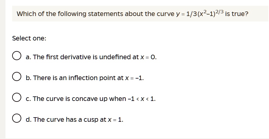 Which of the following statements about the curve y = 1/3(x^2-1)^2/3 is true?

Select one:
a. The first derivative is undefined at x = 0.
b. There is an inflection point at x = -1.
c. The curve is concave up when -1 < x < 1.
d. The curve has a cusp at x = 1.