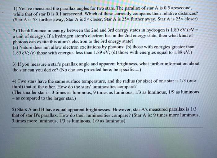 1) You've measured the parallax angles for two stars. The parallax of star A is 0.5 arcsecond, while that of star B is 0.1 arcsecond. Which of these correctly compares their relative distances? (Star A is 5× further away, Star A is 5× closer, Star A is 25× further away, Star A is 25× closer)

2) The difference in energy between the 2nd and 3rd energy states in hydrogen is 1.89 eV (eV = a unit of energy). If a hydrogen atom's electron lies in the 2nd energy state, then what kind of photons can excite this atom's electron to the 3rd energy state?
(a) Nature does not allow electron excitations by photons; (b) those with energies greater than 1.89 eV; (c) those with energies less than 1.89 eV; (d) those with energies equal to 1.89 eV.)

3) If you measure a star's parallax angle and apparent brightness, what further information about the star can you derive? (No choices provided here; be specific....)

4) Two stars have the same surface temperature, and the radius (or size) of one star is 1/3 (one-third) that of the other. How do the stars' luminosities compare?
(The smaller star is: 3 times as luminous, 9 times as luminous, 1/3 as luminous, 1/9 as luminous - as compared to the larger star.)

5) Stars A and B have equal apparent brightnesses. However, star A's measured parallax is 1/3 that of star B's parallax. How do their luminosities compare? (Star A is: 9 times more luminous, 3 times more luminous, 1/3 as luminous, 1/9 as luminous)