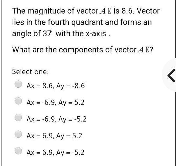 The magnitude of vector A ? is 8.6. Vector lies in the fourth quadrant and forms an angle of 37° with the x-axis .

What are the components of vector A ??

Select one:
Ax = 8.6, Ay = -8.6
Ax = -6.9, Ay = 5.2
Ax = -6.9, Ay = -5.2
Ax = 6.9, Ay = 5.2
Ax = 6.9, Ay = -5.2