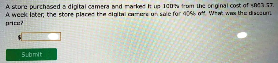 A store purchased a digital camera and marked it up 100% from the original cost of $863.57.
A week later, the store placed the digital camera on sale for 40% off. What was the discount
price?