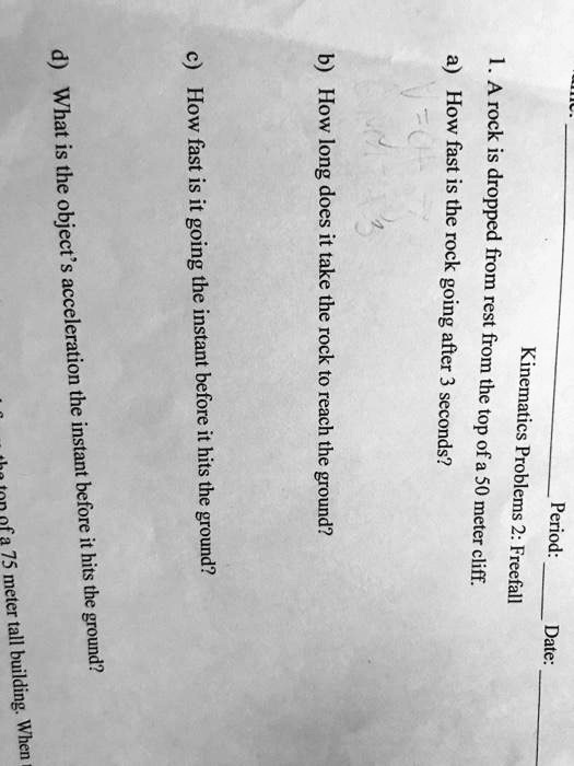 Period:
Date:
Kinematics Problems 2: Freefall
1. A rock is dropped from rest from the top of a 50 meter cliff.
a) How fast is the rock going after 3 seconds?
b) How long does it take the rock to reach the ground?
c) How fast is it going the instant before it hits the ground?
d) What is the object's acceleration the instant before it hits the ground?
of a 75 meter tall building. When