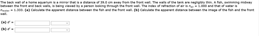 The back wall of a home aquarium is a mirror that is a distance of 39.0 cm away from the front wall. The walls of the tank are negligibly thin. A fish, swimming midway between the front and back walls, is being viewed by a person looking through the front wall. The index of refraction of air is nair = 1.000 and that of water is nwater = 1.333. (a) Calculate the apparent distance between the fish and the front wall. (b) Calculate the apparent distance between the image of the fish and the front wall.

(a) d' =
(b) d' =