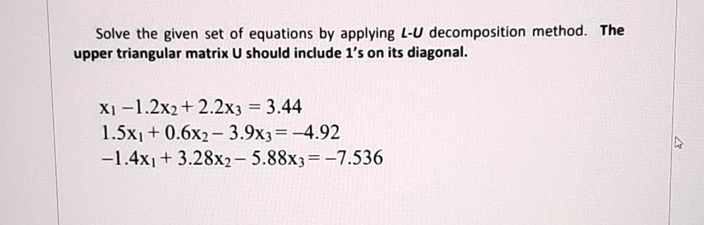 Solve the given set of equations by applying L-U decomposition method. The upper triangular matrix U should include 1's on its diagonal.
x1 - 1.2x2 + 2.2x3 = 3.44
1.5x1 + 0.6x2 - 3.9x3 = -4.92
-1.4x1 + 3.28x2 - 5.88x3 = -7.536