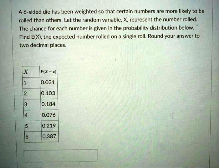 A 6-sided die has been weighted so that certain numbers are more likely to be rolled than others. Let the random variable, X, represent the number rolled. The chance for each number is given in the probability distribution below. Find E(X), the expected number rolled on a single roll. Round your answer to two decimal places.

X | P(X = x)
1 | 0.031
2 | 0.103
3 | 0.184
4 | 0.076
5 | 0.219
6 | 0.387