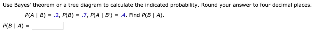 Use Bayes' theorem or a tree diagram to calculate the indicated probability. Round your answer to four decimal places.
P(A | B) = .2, P(B) = .7, P(A | B') = .4. Find P(B | A).
P(B | A) =