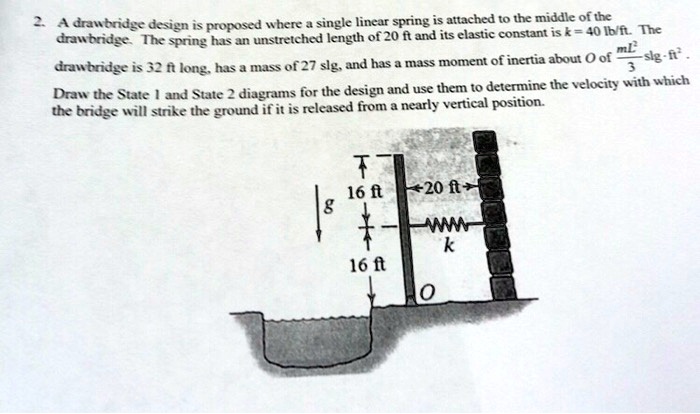 2. A drawbridge design is proposed where a single linear spring is attached to the middle of the
drawbridge. The spring has an unstretched length of 20 ft and its elastic constant is k = 40  lb/ft. The
drawbridge is 32 ft long, has a mass of 27 slg, and has a mass moment of inertia about O of (mL^2)/(3) slg- ft^2.
Draw the State 1 and State 2 diagrams for the design and use them to determine the velocity with which
the bridge will strike the ground if it is released from a nearly vertical position.