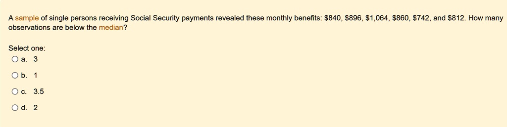 a sample of single persons receiving social security payments revealed these monthly benefits 840 896 1064 860 742 and 812 how many observations are below the median select one a 3 b 1 c 35  50507