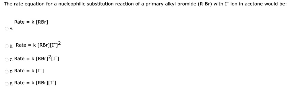 The rate equation for a nucleophilic substitution reaction of a primary alkyl bromide (R-Br) with I- ion in acetone would be:

A. Rate = k [RBr]
B. Rate = k [RBr][I-]^2
C. Rate = k [RBr]^2[I-]
D. Rate = k [I-]
E. Rate = k [RBr][I-]