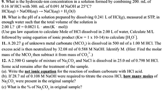 9. What is the hydroxide-ion concentration in a solution formed by combining 200. mL of 0.16 M HCl with 300. mL of 0.091 M NaOH at 25°C?
HCl(aq) + NaOH(aq) ? NaCl(aq) + H2O(l)
10. What is the pH of a solution prepared by dissolving 0.241 L of HCl(g), measured at STP, in enough water such that the total volume of the solution is 2.00 L? (R = 0.0821 L · atm/(K · mol))
(Use gas law equation to calculate Mole of HCl dissolved in 2.00 L of water, Calculate M/L followed by using equation of ionic product (Kw = 1 x 10-14) to calculate [H3O+].
11. A 20.27 g of unknown metal carbonate (MCO3) is dissolved in 500 ml of a 1.00 M HCl. The excess acid is then neutralized by 32.08 ml of 0.588 M NaOH. Identify M. (Hint: Find the molar mass of the MCO3 then subtract it from mass of CO32-.)
12. A 2.500 G sample of mixture of Na2CO3 and NaCl is dissolved in 25.0 ml of 0.798 M HCl.
Some acid remains after the treatment of the sample.
(a). Write the net ionic equation for the reaction of sodium carbonate with HCl acid.
(b). If 28.7 ml of 0.108 M NaOH were required to titrate the excess HCl, how many moles of Na2CO3 were present in the original sample?
(c) What is the % of Na2CO3 in original sample?