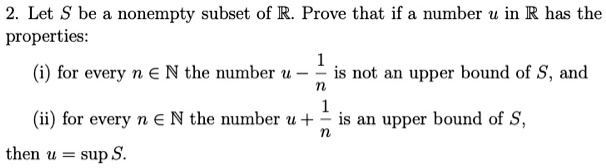 Let S be a nonempty subset of ?. Prove that if a number u in ? has the properties:
(i) for every n ? ? the number u - 1/n is not an upper bound of S, and
(ii) for every n ? ? the number u + 1/n is an upper bound of S,
then u = sup S.