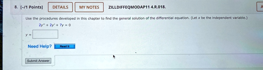 8. [-/1 Points]
DETAILS
MY NOTES
ZILLDIFFEQMODAP11 4.R.018.
Use the procedures developed in this chapter to find the general solution of the differential equation. (Let x be the independent variable.)
2y” + 2y' + 7y = 0
y =