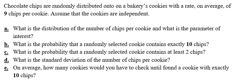 Chocolate chips are randomly distributed onto on a bakery's cookies with a rate, on average, of 9 chips per cookie. Assume that the cookies are independent.

a. What is the distribution of the number of chips per cookie and what is the parameter of interest?
b. What is the probability that a randomly selected cookie contains exactly 10 chips?
c. What is the probability that a randomly selected cookie contains at least 2 chips?
d. What is the standard deviation of the number of chips per cookie?
e. On average, how many cookies would you have to check until found a cookie with exactly 10 chips?