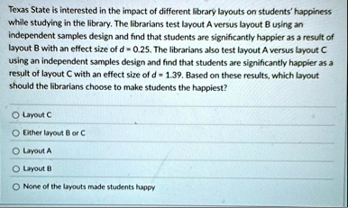 texas state is interested in the impact of different library layouts on students happiness while studying in the library the librarians test layout a versus layout b using an independent sam 56057