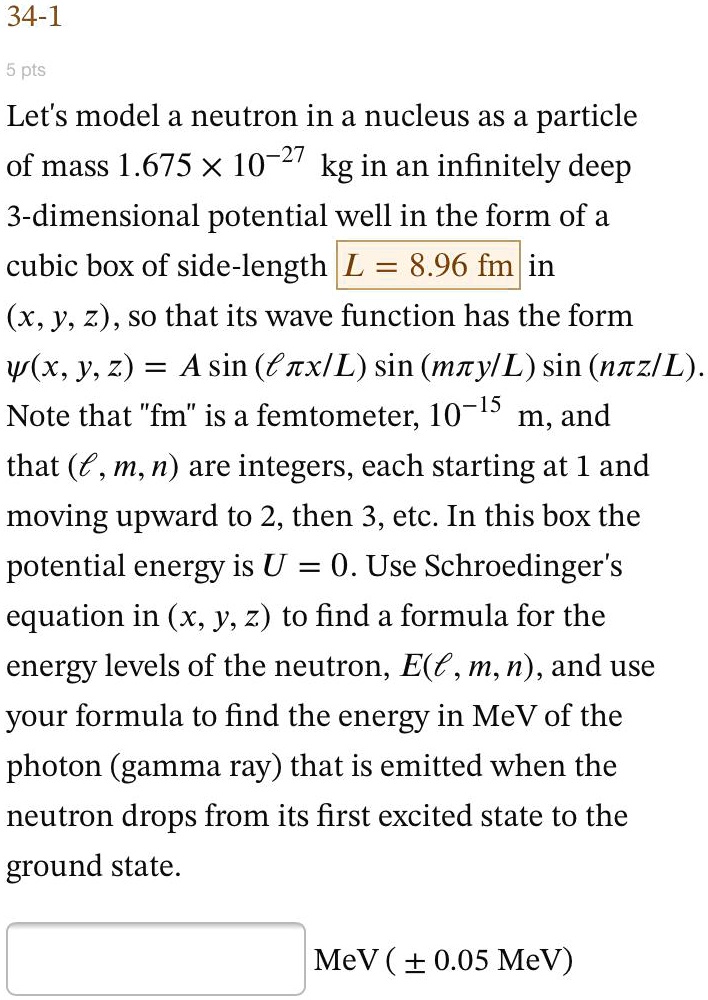 Let's model a neutron in a nucleus as a particle of mass 1.675 × 10?²? kg in an infinitely deep 3-dimensional potential well in the form of a cubic box of side-length L = 8.96 fm in (x, y, z), so that its wave function has the form ?(x, y, z) = A sin (??x/L) sin (m?y/L) sin (n?z/L). Note that "fm" is a femtometer, 10?¹? m, and that (?, m, n) are integers, each starting at 1 and moving upward to 2, then 3, etc. In this box the potential energy is U = 0. Use Schroedinger's equation in (x, y, z) to find a formula for the energy levels of the neutron, E(?, m, n), and use your formula to find the energy in MeV of the photon (gamma ray) that is emitted when the neutron drops from its first excited state to the ground state.
MeV (± 0.05 MeV)