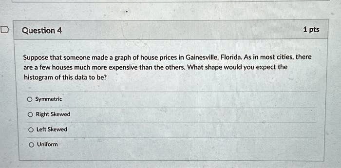 Suppose that someone made a graph of house prices in Gainesville, Florida. As in most cities, there are a few houses much more expensive than the others. What shape would you expect the histogram of this data to be?

Symmetric
Right Skewed
Left Skewed
Uniform