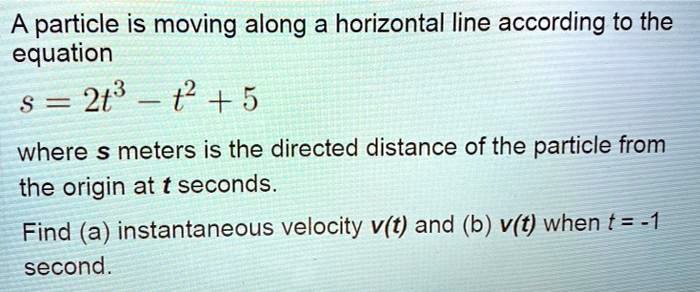 A particle is moving along a horizontal line according to the equation
s = 2t³ - t² + 5
where s meters is the directed distance of the particle from the origin at t seconds.
Find (a) instantaneous velocity v(t) and (b) v(t) when t = -1 second.