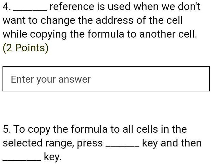 4.  reference is used when we don't
want to change the address of the cell
while copying the formula to another cell.
(2 Points)
Enter your answer
5. To copy the formula to all cells in the
selected range, press  key and then
 key.
