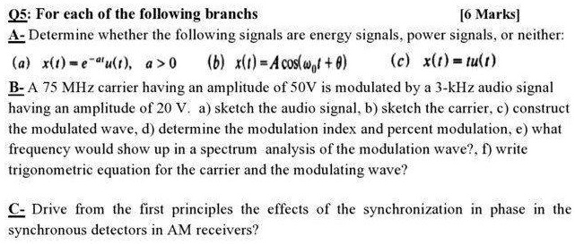 Q5: For each of the following branchs
[6 Marks]
A- Determine whether the following signals are energy signals, power signals, or neither:
(a) (x(t) = e^-atu(t), quad a > 0) (b) (x(t) = Acos(omega0t + 	heta))
(c) (x(t) = tu(t))
B- A 75 MHz carrier having an amplitude of 50V is modulated by a 3-kHz audio signal
having an amplitude of 20 V. a) sketch the audio signal, b) sketch the carrier, c) construct
the modulated wave, d) determine the modulation index and percent modulation, e) what
frequency would show up in a spectrum analysis of the modulation wave?, f) write
trigonometric equation for the carrier and the modulating wave?
C- Drive from the first principles the effects of the synchronization in phase in the
synchronous detectors in AM receivers?
