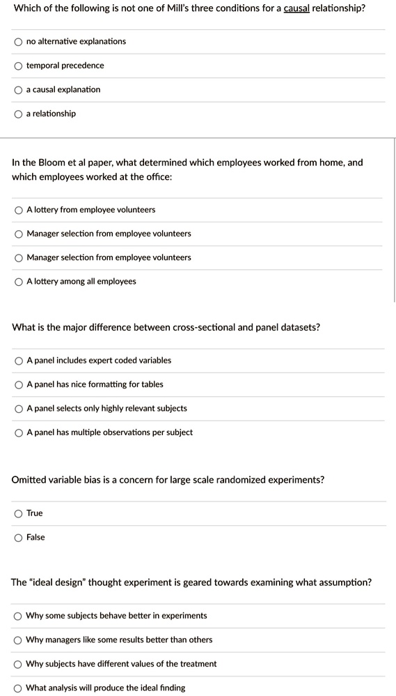 Which of the following is not one of Mill's three conditions for a causal relationship?

? no alternative explanations
? temporal precedence
? a causal explanation
? a relationship

In the Bloom et al paper, what determined which employees worked from home, and
which employees worked at the office:

? A lottery from employee volunteers
? Manager selection from employee volunteers
? Manager selection from employee volunteers
? A lottery among all employees

What is the major difference between cross-sectional and panel datasets?

? A panel includes expert coded variables
? A panel has nice formatting for tables
? A panel selects only highly relevant subjects
? A panel has multiple observations per subject

Omitted variable bias is a concern for large scale randomized experiments?

? True
? False

The ïdeal designẗhought experiment is geared towards examining what assumption?

? Why some subjects behave better in experiments
? Why managers like some results better than others
? Why subjects have different values of the treatment
? What analysis will produce the ideal finding