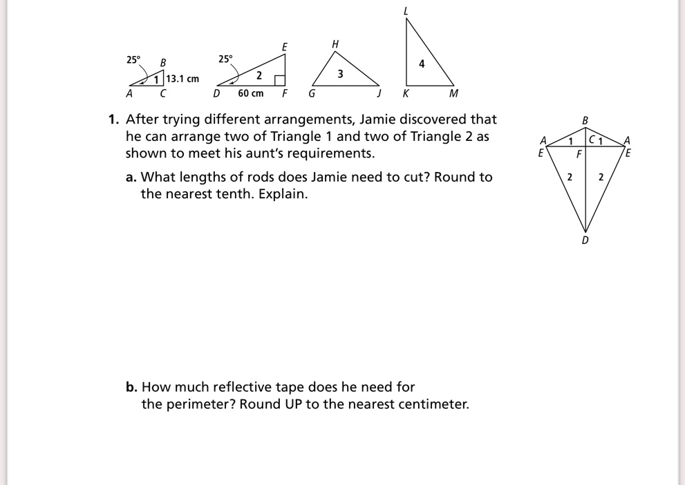 L
E
H
YKDA
25°
25°
B
13.1 cm
C
60 cm
F
2
G
3
J
4
M
1. After trying different arrangements, Jamie discovered that
he can arrange two of Triangle 1 and two of Triangle 2 as
shown to meet his aunt's requirements.
a. What lengths of rods does Jamie need to cut? Round to
the nearest tenth. Explain.
b. How much reflective tape does he need for
the perimeter? Round UP to the nearest centimeter.
B
A
1
C1
A
E
F
E
2
2
D