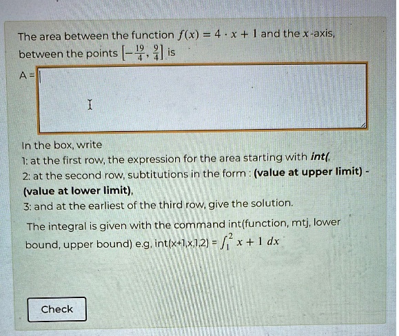 The area between the function f(x) = 4 · x + 1 and the x-axis,
between the points [(-19)/(4), (9)/(4)] is
A = 

In the box, write
1: at the first row, the expression for the area starting with ∫(
2: at the second row, subtitutions in the form: (value at upper limit) -
(value at lower limit),
3: and at the earliest of the third row, give the solution.
The integral is given with the command int(function, mtj, lower
bound, upper bound) e.g, ∫1^2 x + 1   dx