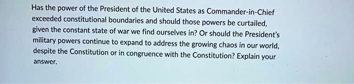 Has the power of the President of the United States as Commander-in-Chief exceeded constitutional boundaries and should those powers be curtailed, given the constant state of war we find ourselves in? Or should the President's military powers continue to expand to address the growing chaos in our world, despite the Constitution or in congruence with the Constitution? Explain your answer.